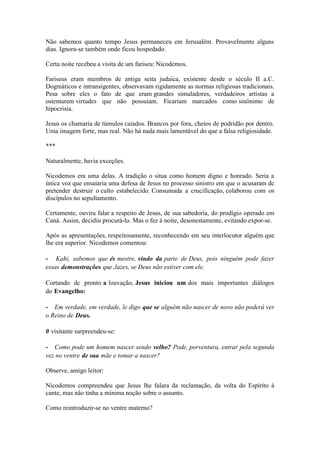 Não sabemos quanto tempo Jesus permaneceu em Jerusalém. Provavelmente alguns dias. Ignora-se também onde ficou hospedado. 
Certa noite recebeu a visita de um fariseu: Nicodemos. 
Fariseus eram membros de antiga seita judaica, existente desde o século II a.C. Dogmáticos e intransigentes, observavam rigidamente as normas religiosas tradicionais. Pesa sobre eles o fato de que eram grandes simuladores, verdadeiros artistas a ostentarem virtudes que não possuíam. Ficariam marcados como sinônimo de hipocrisia. 
Jesus os chamaria de túmulos caiados. Brancos por fora, cheios de podridão por dentro. Uma imagem forte, mas real. Não há nada mais lamentável do que a falsa religiosidade. 
*** 
Naturalmente, havia exceções. 
Nicodemos era uma delas. A tradição o situa como homem digno e honrado. Seria a única voz que ensaiaria uma defesa de Jesus no processo sinistro em que o acusaram dc pretender destruir o culto estabelecido. Consumada a crucificação, colaborou com os discípulos no sepultamento. 
Certamente, ouvira falar a respeito de Jesus, de sua sabedoria, do prodígio operado em Caná. Assim, decidiu procurá-lo. Mas o fez à noite, desonestamente, evitando expor-se. 
Após as apresentações, respeitosamente, reconhecendo em seu interlocutor alguém que lhe era superior. Nicodemos comentou: 
- Kahi, sabemos que és mestre, vindo da parte de Deus, pois ninguém pode fazer essas demonstrações que Jazes, se Deus não estiver com ele. 
Cortando dc pronto a louvação, Jesus iniciou um dos mais importantes diálogos do Evangelho: 
- Em verdade, em verdade, le digo que se alguém não nascer de novo não poderá ver o Reino de Deus. 
0 visitante surpreendeu-se: 
- Como pode um homem nascer sendo velho? Pode, porventura, entrar pela segunda vez no ventre de sua mãe e tomar a nascer? 
Observe, amigo leitor: 
Nicodemos compreendeu que Jesus lhe falara da reclamação, da volta do Espírito à cante, mas nâo tinha a mínima noção sobre o assunto. 
Como reintroduzir-se no ventre materno?  