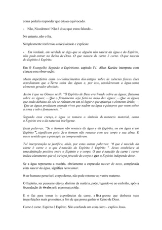 Jesus podería responder que estava equivocado. 
- Não, Nicodemos! Não é disso que estou falando... 
No entanto, não o fez. 
Simplesmente reafirmou a necessidade e explicou: 
- Em verdade, em verdade te digo que se alguém não nascer da água e do Espírito, não pode entrar no Reino de Deus. O que nasceu da carne é carne. O que nasceu do Espírito é Espírito. 
Em O Evangelho Segundo o Espiritismo, capítulo IV, Allan Kardec interpreta com clareza essa observação: 
Muito imperfeitos eram os conhecimentos dos antigos sobre as ciências físicas. Eles acreditavam que a Terra saíra das águas e, por isso, consideravam a água como elemento gerador absoluto. 
Assim é que na Gênese se lê: “O Espírito de Deus era levado sobre as águas; flutuava sobre as águas; — Que o firmamento seja feito no meio das águas; — Que as águas que estão debaixo do céu se reúnam em um só lugar e que apareça o elemento árido; — Que as águas produzam animais vivos que nadem na água e pássaros que voem sobre a terra e sob o firmamento. ” 
Segundo essa crença, a água se tomara o símbolo da natureza material, como o Espirito era o da natureza inteligente. 
Estas palavras: “Se o homem não renasce da água e do Espírito, ou em água e em Espírito ”, significam pois: Se o homem não renasce com seu corpo e sua alma. E nesse sentido que a princípio as compreenderam. 
Tal interpretação se justifica, aliás, por estas outras palavras: “0 que é nascido da carne é carne e o que é nascido do Espírito é Espírito ". Jesus estabelece aí uma distinção positiva entre o Espírito e o corpo. O que é nascido da carne i carne indica claramente que só o corpo procede do corpo e que o Espírito independe deste. 
Se a água representa a matéria, obviamente a expressão nascer de novo, completada com nascer da água, significa reencamar. 
0 ser humano perecível, corpo denso, não pode retomar ao ventre materno. 
O Espírito, ser pensante etéreo, distinto da matéria, pode, ligando-se ao embrião, após a fecundação do óvulo pelo espermatozoide. 
E o faz para tomar is experiências da came, a lixa grossa que desbasta suas imperfeições mais grosseiras, a fim de que possa ganhar o Reino de Deus. 
Came é carne. Espírito é Espírito. Não confunda um com outro - explica Jesus.  
