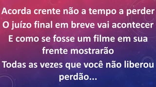 Acorda crente não a tempo a perder
O juízo final em breve vai acontecer
E como se fosse um filme em sua
frente mostrarão
Todas as vezes que você não liberou
perdão...
 