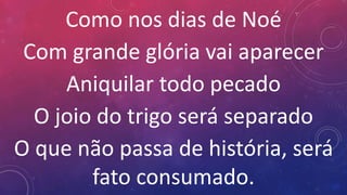 Como nos dias de Noé
Com grande glória vai aparecer
Aniquilar todo pecado
O joio do trigo será separado
O que não passa de história, será
fato consumado.
 