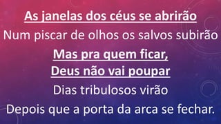 As janelas dos céus se abrirão
Num piscar de olhos os salvos subirão
Mas pra quem ficar,
Deus não vai poupar
Dias tribulosos virão
Depois que a porta da arca se fechar.
 