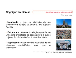 Cognição ambiental


• Identidade – grau de distinção de um
elemento em relação ao entorno. Ex: Sagrada
Família.

•Estrutura – refere-se à relação espacial de
um objeto em relação ao observador e a outros
objetos. Ex: Plano de Cerdá para Barcelona.

• Significado – valor emotivo ou prático de um
elemento    arquitetônico,   lugar    para   o
observador.
 