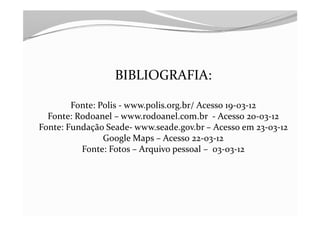 BIBLIOGRAFIA:

        Fonte: Polis - www.polis.org.br/ Acesso 19-03-12
  Fonte: Rodoanel – www.rodoanel.com.br - Acesso 20-03-12
Fonte: Fundação Seade- www.seade.gov.br – Acesso em 23-03-12
                Google Maps – Acesso 22-03-12
          Fonte: Fotos – Arquivo pessoal – 03-03-12
 