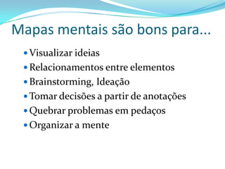 Mapas mentais são bons para...
 Visualizar ideias
 Relacionamentos entre elementos
 Brainstorming, Ideação
 Tomar decisões a partir de anotações
 Quebrar problemas em pedaços
 Organizar a mente
 