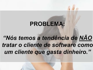 PROBLEMA:
“Nós temos a tendência de NÃO
tratar o cliente de software como
um cliente que gasta dinheiro.”
 