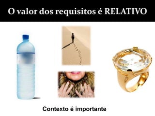 O valor dos requisitos é RELATIVO
Contexto é importante
 