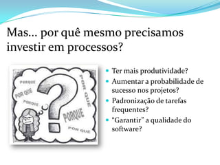 Mas... por quê mesmo precisamos
investir em processos?
 Ter mais produtividade?
 Aumentar a probabilidade de
sucesso nos projetos?
 Padronização de tarefas
frequentes?
 “Garantir” a qualidade do
software?
 