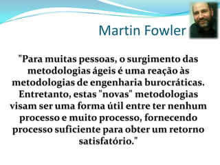 Martin Fowler
"Para muitas pessoas, o surgimento das
metodologias ágeis é uma reação às
metodologias de engenharia burocráticas.
Entretanto, estas "novas" metodologias
visam ser uma forma útil entre ter nenhum
processo e muito processo, fornecendo
processo suficiente para obter um retorno
satisfatório."
 