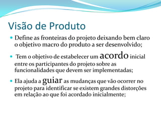 Visão de Produto
 Define as fronteiras do projeto deixando bem claro
o objetivo macro do produto a ser desenvolvido;
 Tem o objetivo de estabelecer um acordoinicial
entre os participantes do projeto sobre as
funcionalidades que devem ser implementadas;
 Ela ajuda a guiar as mudanças que vão ocorrer no
projeto para identificar se existem grandes distorções
em relação ao que foi acordado inicialmente;
 