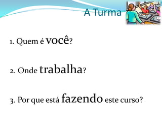 A Turma
1. Quem é você?
2. Onde trabalha?
3. Por que está fazendoeste curso?
 