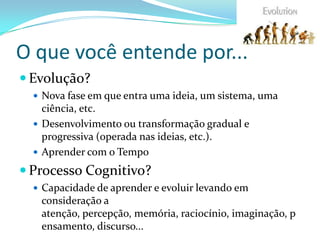 O que você entende por...
 Evolução?
 Nova fase em que entra uma ideia, um sistema, uma
ciência, etc.
 Desenvolvimento ou transformação gradual e
progressiva (operada nas ideias, etc.).
 Aprender com o Tempo
 Processo Cognitivo?
 Capacidade de aprender e evoluir levando em
consideração a
atenção, percepção, memória, raciocínio, imaginação, p
ensamento, discurso...
 