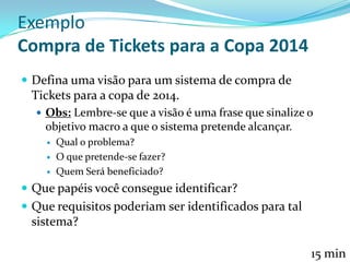 Exemplo
Compra de Tickets para a Copa 2014
 Defina uma visão para um sistema de compra de
Tickets para a copa de 2014.
 Obs: Lembre-se que a visão é uma frase que sinalize o
objetivo macro a que o sistema pretende alcançar.
 Qual o problema?
 O que pretende-se fazer?
 Quem Será beneficiado?
 Que papéis você consegue identificar?
 Que requisitos poderiam ser identificados para tal
sistema?
15 min
 
