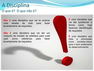 A Disciplina
O que é? O que não é?
Não é uma disciplina que vai te ensinar
uma receita de bolo para fazer
levantamento de requisitos;
Não é uma disciplina que vai dar um
conjunto de modelo de artefatos para você
usar como referência para fazer
levantamento de requisitos
É uma disciplina que
vai dar questionar a
forma como hoje
fazemos identificação
de requisitos
É uma disciplina que
trata a priorização
como conceito-chave
para o bom andamento
do desenvolvimento
 