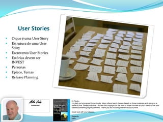 User Stories
 O que é uma User Story
 Estrutura de uma User
Story
 Escrevento User Stories
 Estórias devem ser
INVEST
 Personas
 Epicos, Temas
 Release Planning
Mike Cohn
Authorized
Hi Paulo--
I'm glad you've enjoyed those books. Many others teach classes based on those materials and doing so is
perfectly fine. Please note that I do own the copyright on the titles of those courses so you'll need to call your
classes something slightly different. Thank you for including references to my work.
Good luck with your classes.
Regards,
Mike
 