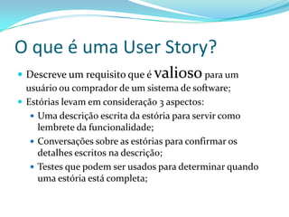 O que é uma User Story?
 Descreve um requisito que é valiosopara um
usuário ou comprador de um sistema de software;
 Estórias levam em consideração 3 aspectos:
 Uma descrição escrita da estória para servir como
lembrete da funcionalidade;
 Conversações sobre as estórias para confirmar os
detalhes escritos na descrição;
 Testes que podem ser usados para determinar quando
uma estória está completa;
 