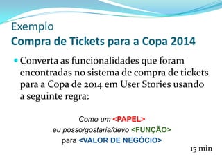  Converta as funcionalidades que foram
encontradas no sistema de compra de tickets
para a Copa de 2014 em User Stories usando
a seguinte regra:
15 min
Como um <PAPEL>
eu posso/gostaria/devo <FUNÇÃO>
para <VALOR DE NEGÓCIO>
Exemplo
Compra de Tickets para a Copa 2014
 