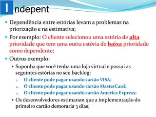 Dependência entre estórias levam a problemas na
priorização e na estimativa;
 Por exemplo: O cliente selecionou uma estória de alta
prioridade que tem uma outra estória de baixa prioridade
como dependente;
 Outros exemplo:
 Suponha que você tenha uma loja virtual e possui as
seguintes estórias no seu backlog:
1. O cliente pode pagar usando cartão VISA;
2. O cliente pode pagar usando cartão MasterCard;
3. O cliente pode pagar usando cartão America Express;
 Os desenvolvedores estimaram que a implementação do
primeiro cartão demoraria 3 dias;
I ndepent
 