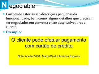  Cartões de estórias são descrições pequenas da
funcionalidade, bem como alguns detalhes que precisam
ser negociados em conversa entre desenvolvedores e
cliente;
 Exemplo:
N egociable
O cliente pode efetuar pagamento
com cartão de crédito
Nota: Aceitar VISA, MarterCard e America Express
 