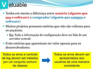  Tenha em mente a diferença entre usuário (alguém que
usa o software) e comprador (alguém que compra o
software)
 Muitos projetos possuem estórias que não são valiosas para
os usuários;
 Ex: Toda a informação de configuração deve ser lida de um
servidor central;
 Evite estórias que aparentam ter valor apenas para os
desenvolvedores:
V aluable
Todos os erros e controle
de log devem ser tratados
por um conjunto comum
de classes
Todos os erros devem ser
apresentados aos
usuários de uma maneira
consistente
 