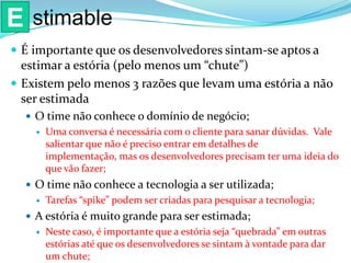  É importante que os desenvolvedores sintam-se aptos a
estimar a estória (pelo menos um “chute”)
 Existem pelo menos 3 razões que levam uma estória a não
ser estimada
 O time não conhece o domínio de negócio;
 Uma conversa é necessária com o cliente para sanar dúvidas. Vale
salientar que não é preciso entrar em detalhes de
implementação, mas os desenvolvedores precisam ter uma ideia do
que vão fazer;
 O time não conhece a tecnologia a ser utilizada;
 Tarefas “spike” podem ser criadas para pesquisar a tecnologia;
 A estória é muito grande para ser estimada;
 Neste caso, é importante que a estória seja “quebrada” em outras
estórias até que os desenvolvedores se sintam à vontade para dar
um chute;
E stimable
 