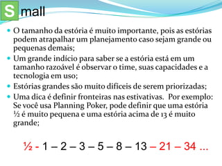  O tamanho da estória é muito importante, pois as estórias
podem atrapalhar um planejamento caso sejam grande ou
pequenas demais;
 Um grande indício para saber se a estória está em um
tamanho razoável é observar o time, suas capacidades e a
tecnologia em uso;
 Estórias grandes são muito difíceis de serem priorizadas;
 Uma dica é definir fronteiras nas estivativas. Por exemplo:
Se você usa Planning Poker, pode definir que uma estória
½ é muito pequena e uma estória acima de 13 é muito
grande;
½ - 1 – 2 – 3 – 5 – 8 – 13 – 21 – 34 ...
S mall
 