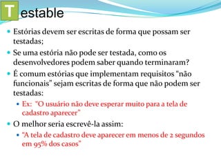  Estórias devem ser escritas de forma que possam ser
testadas;
 Se uma estória não pode ser testada, como os
desenvolvedores podem saber quando terminaram?
 É comum estórias que implementam requisitos “não
funcionais” sejam escritas de forma que não podem ser
testadas:
 Ex: “O usuário não deve esperar muito para a tela de
cadastro aparecer”
 O melhor seria escrevê-la assim:
 “A tela de cadastro deve aparecer em menos de 2 segundos
em 95% dos casos”
T estable
 