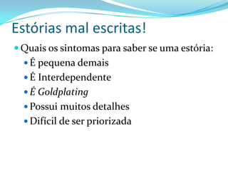 Estórias mal escritas!
 Quais os sintomas para saber se uma estória:
 É pequena demais
 É Interdependente
 É Goldplating
 Possui muitos detalhes
 Difícil de ser priorizada
 