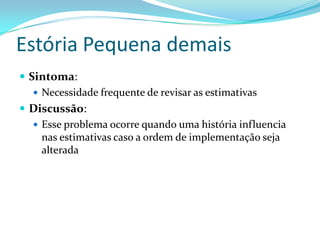Estória Pequena demais
 Sintoma:
 Necessidade frequente de revisar as estimativas
 Discussão:
 Esse problema ocorre quando uma história influencia
nas estimativas caso a ordem de implementação seja
alterada
 