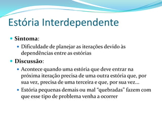 Estória Interdependente
 Sintoma:
 Dificuldade de planejar as iterações devido às
dependências entre as estórias
 Discussão:
 Acontece quando uma estória que deve entrar na
próxima iteração precisa de uma outra estória que, por
sua vez, precisa de uma terceira e que, por sua vez...
 Estória pequenas demais ou mal “quebradas” fazem com
que esse tipo de problema venha a ocorrer
 