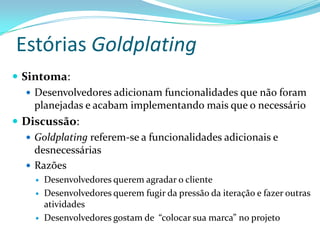 Estórias Goldplating
 Sintoma:
 Desenvolvedores adicionam funcionalidades que não foram
planejadas e acabam implementando mais que o necessário
 Discussão:
 Goldplating referem-se a funcionalidades adicionais e
desnecessárias
 Razões
 Desenvolvedores querem agradar o cliente
 Desenvolvedores querem fugir da pressão da iteração e fazer outras
atividades
 Desenvolvedores gostam de “colocar sua marca” no projeto
 