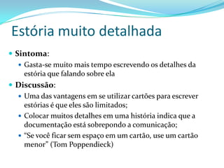 Estória muito detalhada
 Sintoma:
 Gasta-se muito mais tempo escrevendo os detalhes da
estória que falando sobre ela
 Discussão:
 Uma das vantagens em se utilizar cartões para escrever
estórias é que eles são limitados;
 Colocar muitos detalhes em uma história indica que a
documentação está sobrepondo a comunicação;
 “Se você ficar sem espaço em um cartão, use um cartão
menor” (Tom Poppendieck)
 