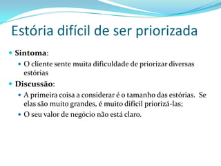 Estória difícil de ser priorizada
 Sintoma:
 O cliente sente muita dificuldade de priorizar diversas
estórias
 Discussão:
 A primeira coisa a considerar é o tamanho das estórias. Se
elas são muito grandes, é muito difícil priorizá-las;
 O seu valor de negócio não está claro.
 
