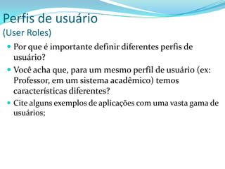 Perfis de usuário
(User Roles)
 Por que é importante definir diferentes perfis de
usuário?
 Você acha que, para um mesmo perfil de usuário (ex:
Professor, em um sistema acadêmico) temos
características diferentes?
 Cite alguns exemplos de aplicações com uma vasta gama de
usuários;
 