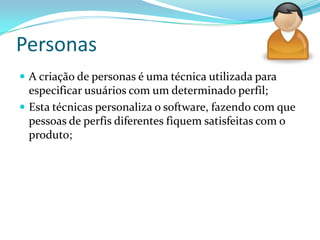 Personas
 A criação de personas é uma técnica utilizada para
especificar usuários com um determinado perfil;
 Esta técnicas personaliza o software, fazendo com que
pessoas de perfis diferentes fiquem satisfeitas com o
produto;
 