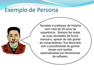 Exemplo de Persona
Teovaldo é professor de História
com mais de 20 anos de
experiência. Sempre fez todas
as suas atividades de forma
manual e, apesar de não gostar
de computadores, fica fascinado
com a possibilidade de ganhar
tempo com tarefas
automatizadas por ferramentas
de software.
 
