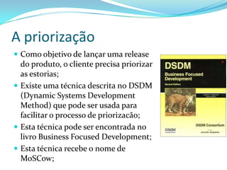 A priorização
 Como objetivo de lançar uma release
do produto, o cliente precisa priorizar
as estorias;
 Existe uma técnica descrita no DSDM
(Dynamic Systems Development
Method) que pode ser usada para
facilitar o processo de priorizacão;
 Esta técnica pode ser encontrada no
livro Business Focused Development;
 Esta técnica recebe o nome de
MoSCow;
 