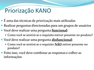 Priorização KANO
 É uma das técnicas de priorização mais utilizadas
 Realizar perguntas direcionadas para um grupos de usuários
 Você deve realizar uma pergunta funcional:
 Como você se sentirá se o requisito estiver presente no produto?
 Você deve realizar uma pergunta disfuncional:
 Como você se sentirá se o requisito NÃO estiver presente no
produto?
 Feito isso, você deve combinar as respostas e colher as
informações
 
