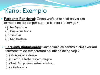 Kano: Exemplo
 Pergunta Funcional: Como você se sentirá ao ver um
termômetro de temperatura na latinha de cerveja?
( ) Me Agradaria
( ) Quero que tenha
( ) Tanto faz
( ) Não Gostaria
 Pergunta Disfuncional: Como você se sentirá a NÃO ver um
termômetro de temperatura na latinha de cerveja?
( ) Me Agradaria, desejo
( ) Quero que tenha, espero imagino
( ) Tanto faz, posso conviver sem isso
( ) Não Gostaria
X
X
 