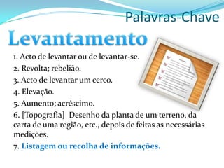 Palavras-Chave
1. Acto de levantar ou de levantar-se.
2. Revolta; rebelião.
3. Acto de levantar um cerco.
4. Elevação.
5. Aumento; acréscimo.
6. [Topografia] Desenho da planta de um terreno, da
carta de uma região, etc., depois de feitas as necessárias
medições.
7. Listagem ou recolha de informações.
 