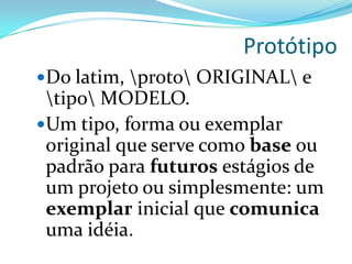 Protótipo
Do latim, proto ORIGINAL e
tipo MODELO.
Um tipo, forma ou exemplar
original que serve como base ou
padrão para futuros estágios de
um projeto ou simplesmente: um
exemplar inicial que comunica
uma idéia.
 