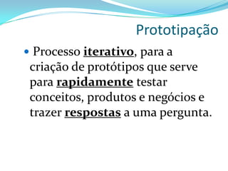 Prototipação
 Processo iterativo, para a
criação de protótipos que serve
para rapidamente testar
conceitos, produtos e negócios e
trazer respostas a uma pergunta.
 