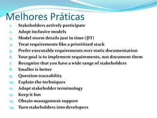 Melhores Práticas
1. Stakeholders actively participate
2. Adopt inclusive models
3. Model storm details just in time (JIT)
4. Treat requirements like a prioritized stack
5. Prefer executable requirements over static documentation
6. Your goal is to implement requirements, not document them
7. Recognize that you have a wide range of stakeholders
8. Smaller is better
9. Question traceability
10. Explain the techniques
11. Adopt stakeholder terminology
12. Keep it fun
13. Obtain management support
14. Turn stakeholders into developers
 