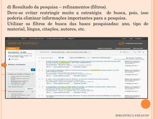 BIBLIOTECA FZEA/USP
d) Resultado da pesquisa – refinamentos (filtros).
Deve-se evitar restringir muito a estratégia de busca, pois, isso
poderia eliminar informações importantes para a pesquisa.
Utilizar os filtros de busca das bases pesquisadas: ano, tipo de
material, língua, citações, autores, etc.
 