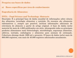 BIBLIOTECA FZEA/USP
Pesquisa nas bases de dados
a) Bases específicas por área de conhecimento
Engenharia de Alimentos:
FSTA – Food Science and Technology Abstracts
Descrição: É a principal base de dados mundial de informações sobre ciência
dos alimentos, tecnologia alimentar e nutrição. Os resumos são altamente
informativos e, sempre que possível, incluem informações adicionais de
relevância do alimento a partir do artigo original. A base de dados inclui
material de mais de 4.600 publicações em série, abrangendo todos os principais
produtos alimentares mais biotecnologia, microbiologia, segurança alimentar,
aditivos, nutrição, embalagens e alimentos para animais de estimação.
Cobertura abrange desde 1969 até o presente. O banco de dados inclui mais de
900.000 registros, com mais de 40.000 registros adicionados anualmente.
 