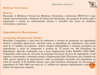 BIBLIOTECA FZEA/USP
Medicina Veterinária
BVS-Vet
Descrição: A Biblioteca Virtual em Medicina Veterinária e Zootecnia (BVS-Vet) é uma
coleção descentralizada e dinâmica de fontes de informação, que propicia de forma ágil e
organizada o acesso ao conhecimento técnico e científico das áreas de medicina
veterinária e zootecnia.
Engenharia de Biossistemas
Compendex (Engineering Village)
Descrição: Compendex é uma base de referência e resumo de pesquisas em engenharia
técnica e científica disponíveis, cobrindo todas as disciplinas da engenharia. Isso inclui
mais de 17 milhões de registros dentre citações bibliográficas e resumos, periódicos de
engenharias e anais de congressos e eventos de 73 países em 190 disciplinas da
Engenharia. Quando combinada com a base Engineering Index Backfile (1884-1969),
Compendex cobra mais de 120 anos da principal literatura da área de engenharia. Cada
registro é selecionado e indexado usando o Engineering Index Thesaurus que, fundado em
1884, possui registros de praticamente todas as principais inovações em engenharia ao
redor do mundo. O Ei backfile fornece uma visão histórica abrangente de inovações de
engenharia do 1884-1969 com mais de 1,7 milhões de registros digitalizados a partir dos
índices de impressão originais.
 