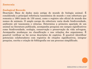 BIBLIOTECA FZEA/USP
Zootecnia
Zoological Records
Descrição: Base de dados mais antiga do mundo de biologia animal. É
considerada a principal referência taxonômica do mundo e com cobertura que
remonta a 1864 (mais de 150 anos), como o registro não oficial do mundo dos
nomes de animais. O amplo escopo da cobertura varia desde biodiversidade,
ambiente até taxonomia e ciências. Determina a primeira aparição de um
animal na literatura publicada, acompanha pesquisa em campos significativos
como biodiversidade, ecologia, conservação e preservação da vida selvagem.
Acompanha mudanças na classificação e nas relações dos organismos. É
possível verificar se há novas descrições de espécies. É possível identificar
potenciais colaboradores com registros de citações significativos, integrar
pesquisa, escrita e criação de bibliografia em um processo simplificado.
 