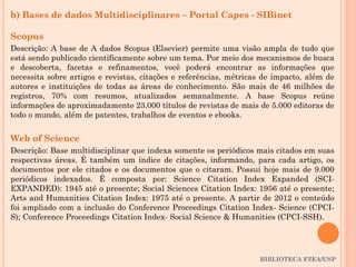 BIBLIOTECA FZEA/USP
b) Bases de dados Multidisciplinares – Portal Capes - SIBinet
Scopus
Descrição: A base de A dados Scopus (Elsevier) permite uma visão ampla de tudo que
está sendo publicado cientificamente sobre um tema. Por meio dos mecanismos de busca
e descoberta, facetas e refinamentos, você poderá encontrar as informações que
necessita sobre artigos e revistas, citações e referências, métricas de impacto, além de
autores e instituições de todas as áreas de conhecimento. São mais de 46 milhões de
registros, 70% com resumos, atualizados semanalmente. A base Scopus reúne
informações de aproximadamente 23.000 títulos de revistas de mais de 5.000 editoras de
todo o mundo, além de patentes, trabalhos de eventos e ebooks.
Web of Science
Descrição: Base multidisciplinar que indexa somente os periódicos mais citados em suas
respectivas áreas. É também um índice de citações, informando, para cada artigo, os
documentos por ele citados e os documentos que o citaram. Possui hoje mais de 9.000
periódicos indexados. É composta por: Science Citation Index Expanded (SCI-
EXPANDED): 1945 até o presente; Social Sciences Citation Index: 1956 até o presente;
Arts and Humanities Citation Index: 1975 até o presente. A partir de 2012 o conteúdo
foi ampliado com a inclusão do Conference Proceedings Citation Index- Science (CPCI-
S); Conference Proceedings Citation Index- Social Science & Humanities (CPCI-SSH).
 