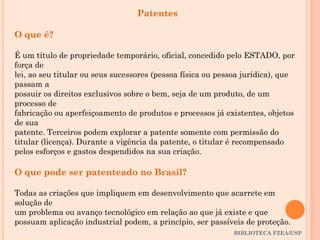 BIBLIOTECA FZEA/USP
Patentes
O que é?
É um título de propriedade temporário, oficial, concedido pelo ESTADO, por
força de
lei, ao seu titular ou seus sucessores (pessoa física ou pessoa jurídica), que
passam a
possuir os direitos exclusivos sobre o bem, seja de um produto, de um
processo de
fabricação ou aperfeiçoamento de produtos e processos já existentes, objetos
de sua
patente. Terceiros podem explorar a patente somente com permissão do
titular (licença). Durante a vigência da patente, o titular é recompensado
pelos esforços e gastos despendidos na sua criação.
O que pode ser patenteado no Brasil?
Todas as criações que impliquem em desenvolvimento que acarrete em
solução de
um problema ou avanço tecnológico em relação ao que já existe e que
possuam aplicação industrial podem, a princípio, ser passíveis de proteção.
 