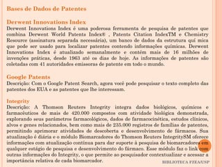 BIBLIOTECA FZEA/USP
Bases de Dados de Patentes
Derwent Innovations Index
Derwent Innovations Index é uma poderosa ferramenta de pesquisa de patentes que
combina Derwent World Patents Index® , Patents Citation IndexTM e Chemistry
Resource (assinatura separada necessária), um banco de dados da estrutura quí mica
que pode ser usado para localizar patentes contendo informações químicas. Derwent
Innovations Index é atualizado semanalmente e contém mais de 16 milhões de
invenções práticas, desde 1963 até os dias de hoje. As informações de patentes são
coletadas com 41 autoridades emissoras de patente em todo o mundo.
Google Patents
Descrição: Com o Google Patent Search, agora você pode pesquisar o texto completo das
patentes dos EUA e as patentes que lhe interessam.
Integrity
Descrição: A Thomson Reuters Integrity integra dados biológicos, químicos e
farmacêuticos de mais de 420.000 compostos com atividade biológica demonstrada,
explorando seus parâmetros farmacológicos, dados de farmacocinética, estudos clínicos,
alvos e genes relacionados, bem como mais de 235.000 registros de famílias de patentes,
permitindo aprimorar atividades de descoberta e desenvolvimento de fármacos. Sua
atualização é diária e o módulo Biomarcadores do Thomson Reuters IntegritySM oferece
informações com atualização contínua para dar suporte à pesquisa de biomarcadores em
qualquer estágio de pesquisa e desenvolvimento do fármaco. Esse módulo faz o link com
outras informações do Integrity, o que permite ao pesquisador contextualizar e acessar a
importância relativa de cada biomarcador.
 