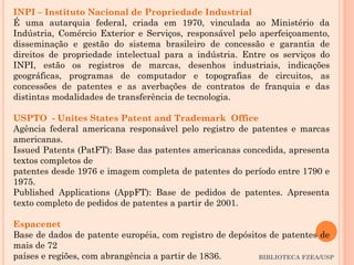 BIBLIOTECA FZEA/USP
INPI – Instituto Nacional de Propriedade Industrial
É uma autarquia federal, criada em 1970, vinculada ao Ministério da
Indústria, Comércio Exterior e Serviços, responsável pelo aperfeiçoamento,
disseminação e gestão do sistema brasileiro de concessão e garantia de
direitos de propriedade intelectual para a indústria. Entre os serviços do
INPI, estão os registros de marcas, desenhos industriais, indicações
geográficas, programas de computador e topografias de circuitos, as
concessões de patentes e as averbações de contratos de franquia e das
distintas modalidades de transferência de tecnologia.
USPTO - Unites States Patent and Trademark Office
Agência federal americana responsável pelo registro de patentes e marcas
americanas.
Issued Patents (PatFT): Base das patentes americanas concedida, apresenta
textos completos de
patentes desde 1976 e imagem completa de patentes do período entre 1790 e
1975.
Published Applications (AppFT): Base de pedidos de patentes. Apresenta
texto completo de pedidos de patentes a partir de 2001.
Espacenet
Base de dados de patente européia, com registro de depósitos de patentes de
mais de 72
países e regiões, com abrangência a partir de 1836.
 